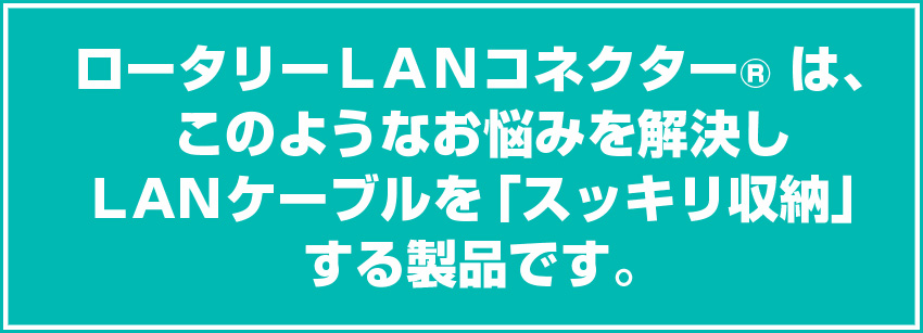 ロータリーLANコネクター は、このようなお悩みを解決しLANケーブルを「スッキリ収納」する製品です。