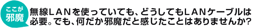 無線LANを使っていても、どうしてもLANケーブルは必要。でも、何だか邪魔だと感じたことはありませんか?